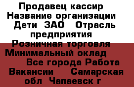 Продавец-кассир › Название организации ­ Дети, ЗАО › Отрасль предприятия ­ Розничная торговля › Минимальный оклад ­ 27 000 - Все города Работа » Вакансии   . Самарская обл.,Чапаевск г.